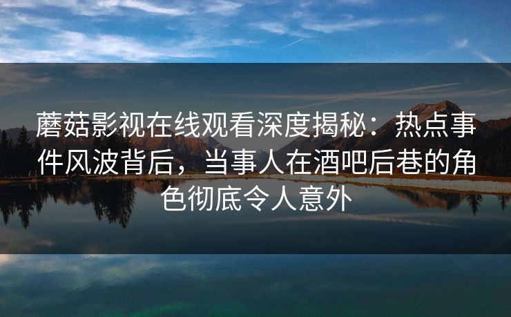 蘑菇影视在线观看深度揭秘：热点事件风波背后，当事人在酒吧后巷的角色彻底令人意外