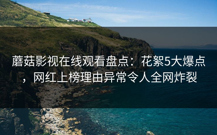 蘑菇影视在线观看盘点：花絮5大爆点，网红上榜理由异常令人全网炸裂