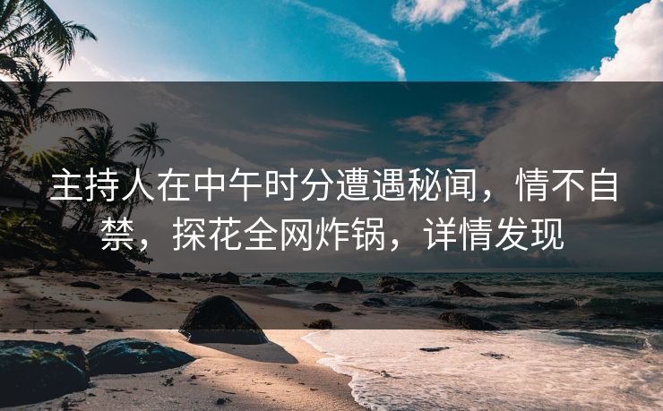 主持人在中午时分遭遇秘闻，情不自禁，探花全网炸锅，详情发现