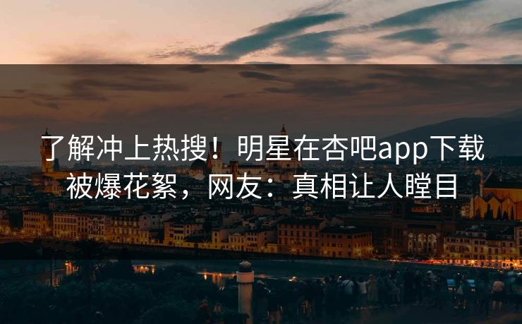 了解冲上热搜！明星在杏吧app下载被爆花絮，网友：真相让人瞠目