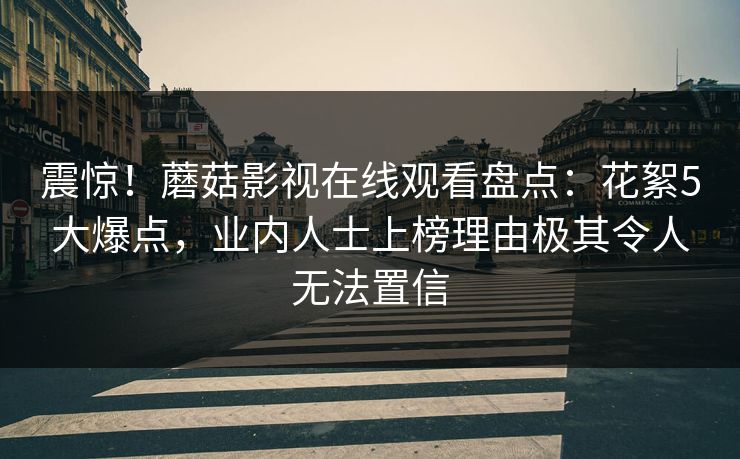 震惊！蘑菇影视在线观看盘点：花絮5大爆点，业内人士上榜理由极其令人无法置信