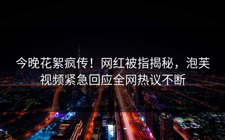 今晚花絮疯传！网红被指揭秘，泡芙视频紧急回应全网热议不断