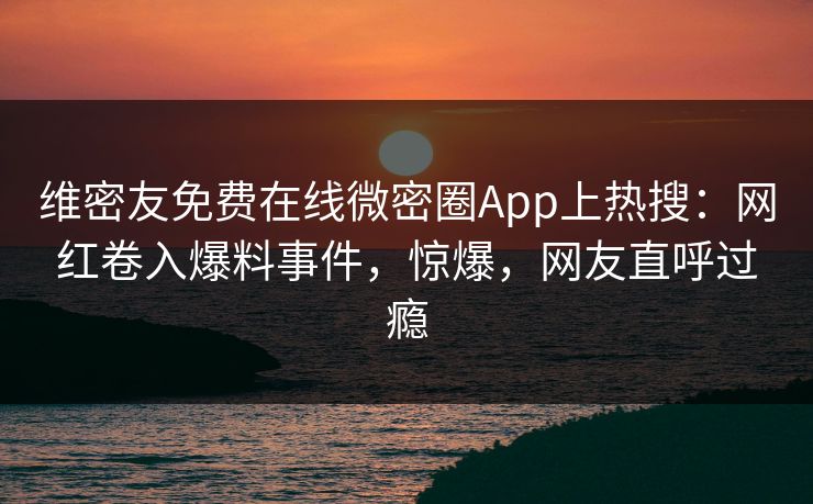 维密友免费在线微密圈App上热搜：网红卷入爆料事件，惊爆，网友直呼过瘾