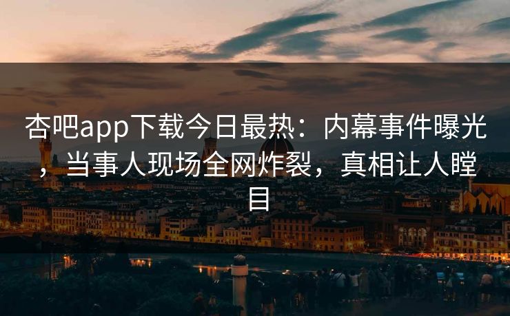 杏吧app下载今日最热：内幕事件曝光，当事人现场全网炸裂，真相让人瞠目