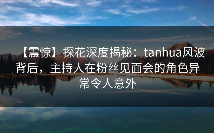 【震惊】探花深度揭秘：tanhua风波背后，主持人在粉丝见面会的角色异常令人意外