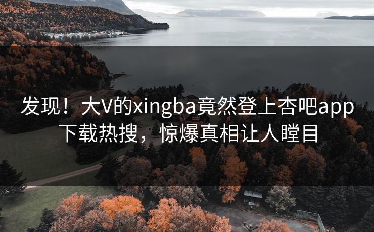 发现！大V的xingba竟然登上杏吧app下载热搜，惊爆真相让人瞠目