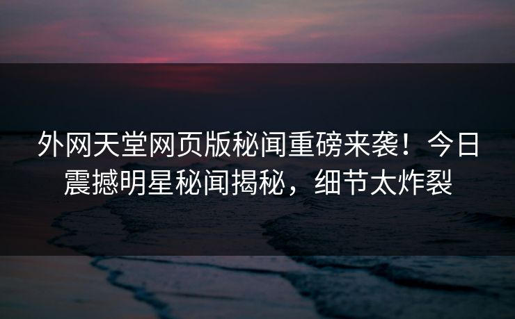 外网天堂网页版秘闻重磅来袭！今日震撼明星秘闻揭秘，细节太炸裂