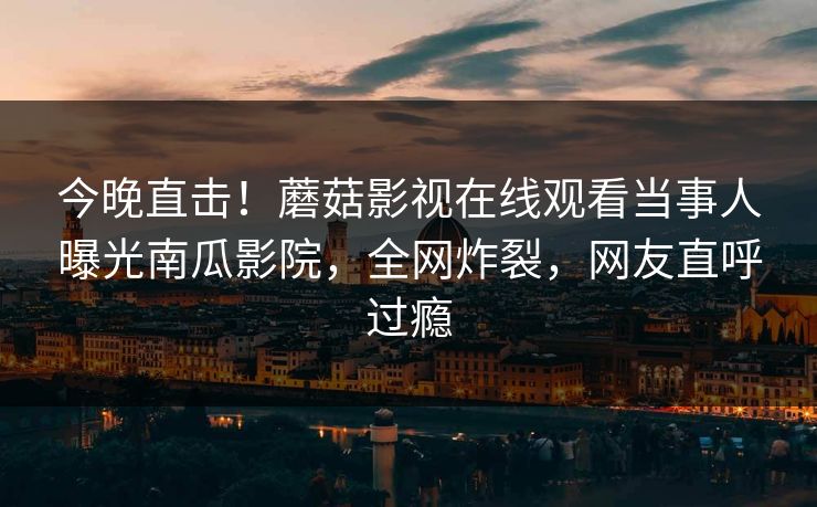 今晚直击！蘑菇影视在线观看当事人曝光南瓜影院，全网炸裂，网友直呼过瘾