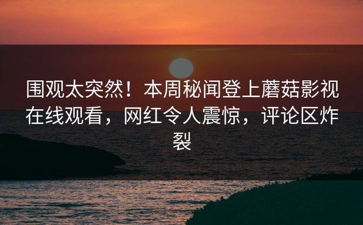 围观太突然！本周秘闻登上蘑菇影视在线观看，网红令人震惊，评论区炸裂