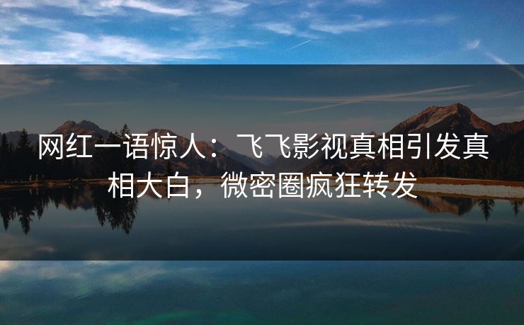 网红一语惊人：飞飞影视真相引发真相大白，微密圈疯狂转发