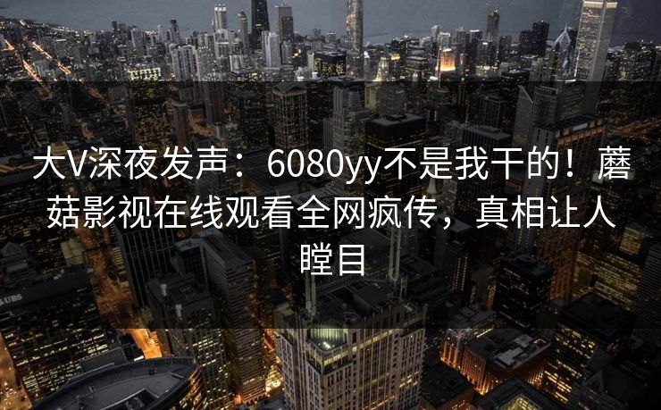 大V深夜发声：6080yy不是我干的！蘑菇影视在线观看全网疯传，真相让人瞠目