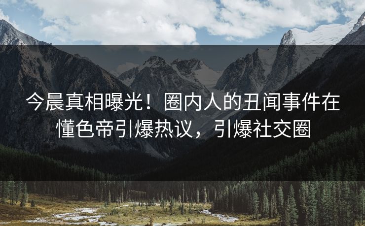 今晨真相曝光！圈内人的丑闻事件在懂色帝引爆热议，引爆社交圈
