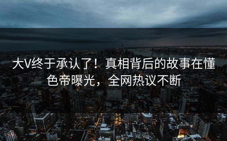 大V终于承认了！真相背后的故事在懂色帝曝光，全网热议不断  第1张
