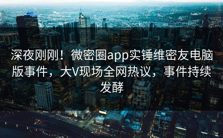 深夜刚刚！微密圈app实锤维密友电脑版事件，大V现场全网热议，事件持续发酵  第1张