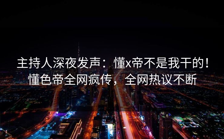 主持人深夜发声：懂x帝不是我干的！懂色帝全网疯传，全网热议不断