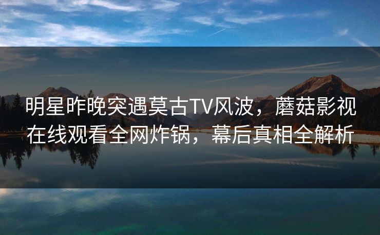 明星昨晚突遇莫古TV风波，蘑菇影视在线观看全网炸锅，幕后真相全解析  第1张