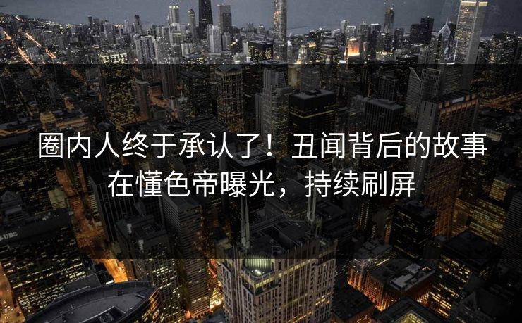 圈内人终于承认了！丑闻背后的故事在懂色帝曝光，持续刷屏  第1张