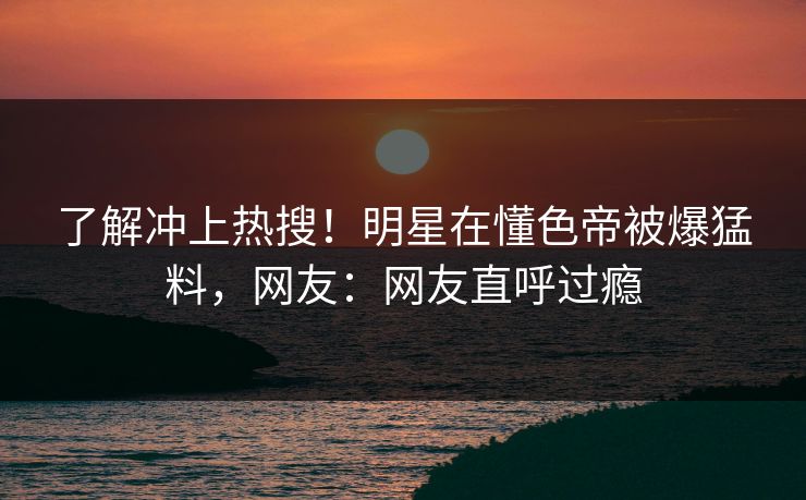 了解冲上热搜！明星在懂色帝被爆猛料，网友：网友直呼过瘾