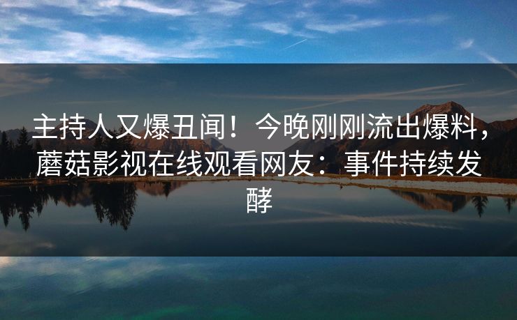 主持人又爆丑闻！今晚刚刚流出爆料，蘑菇影视在线观看网友：事件持续发酵