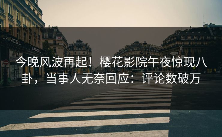 今晚风波再起！樱花影院午夜惊现八卦，当事人无奈回应：评论数破万  第1张