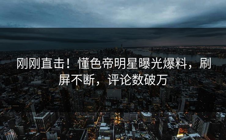刚刚直击！懂色帝明星曝光爆料，刷屏不断，评论数破万  第1张