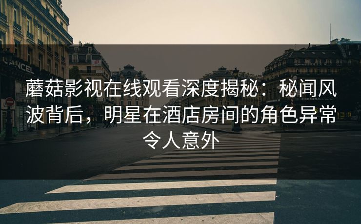 蘑菇影视在线观看深度揭秘：秘闻风波背后，明星在酒店房间的角色异常令人意外