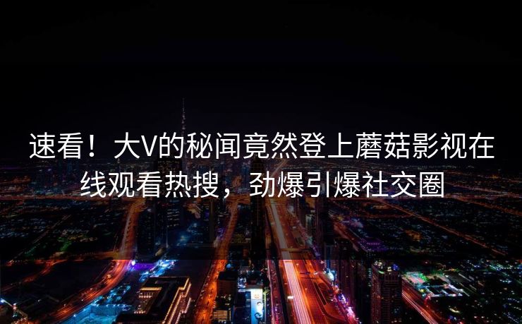 速看！大V的秘闻竟然登上蘑菇影视在线观看热搜，劲爆引爆社交圈  第1张