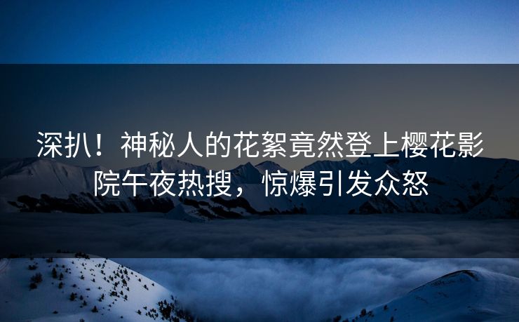 深扒！神秘人的花絮竟然登上樱花影院午夜热搜，惊爆引发众怒  第1张