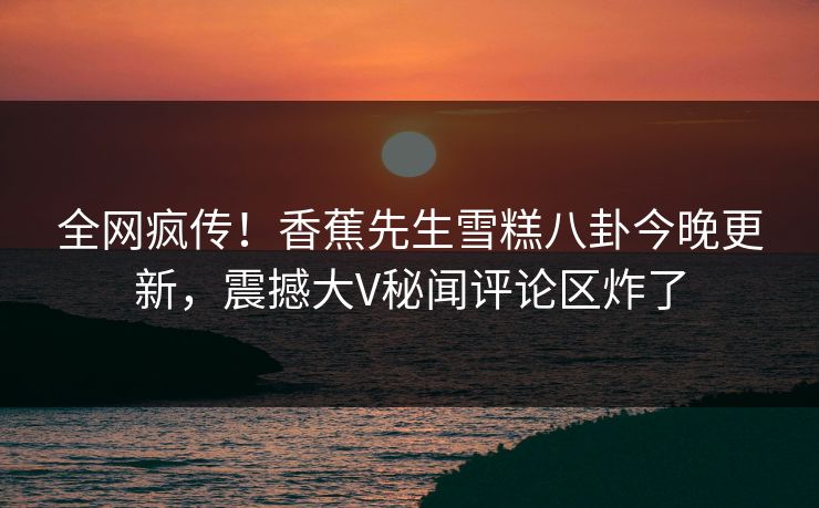 全网疯传！香蕉先生雪糕八卦今晚更新，震撼大V秘闻评论区炸了