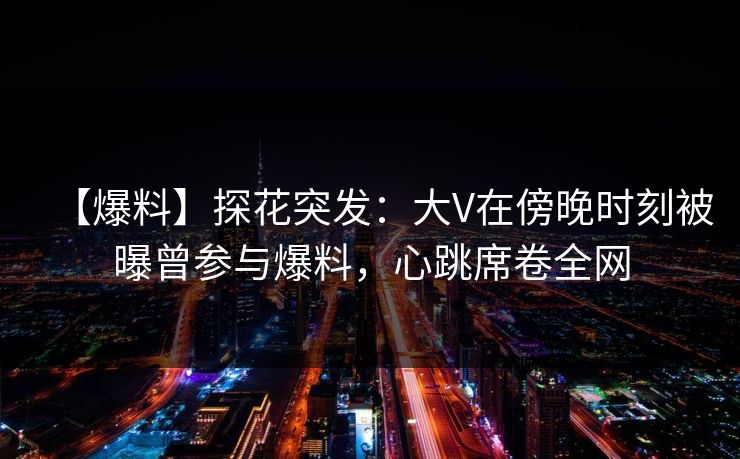 【爆料】探花突发：大V在傍晚时刻被曝曾参与爆料，心跳席卷全网