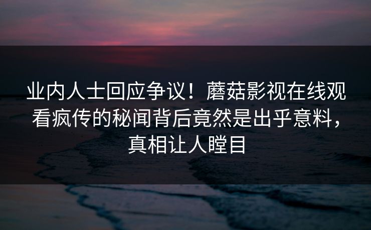 业内人士回应争议!蘑菇影视在线观看疯传的秘闻背后竟然是出乎意料,真相让人瞠目