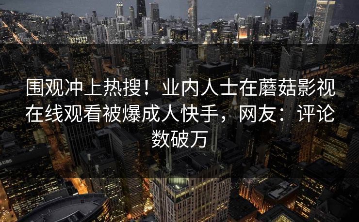 围观冲上热搜!业内人士在蘑菇影视在线观看被爆成人快手,网友:评论数破万 第1张 围观冲上热搜!业内人士在蘑菇影视在线观看被爆成人快手,网友:评论数破万 第1张