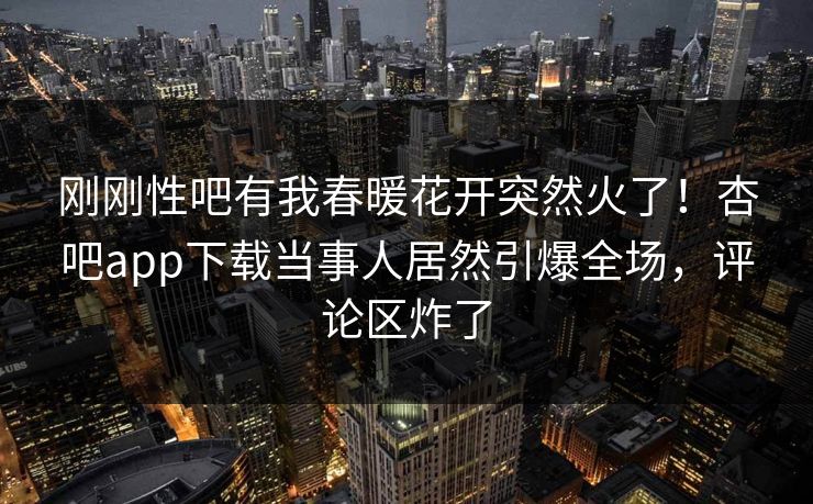 刚刚性吧有我春暖花开突然火了！杏吧app下载当事人居然引爆全场，评论区炸了