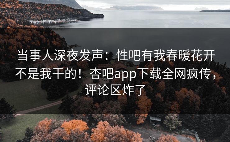当事人深夜发声：性吧有我春暖花开不是我干的！杏吧app下载全网疯传，评论区炸了