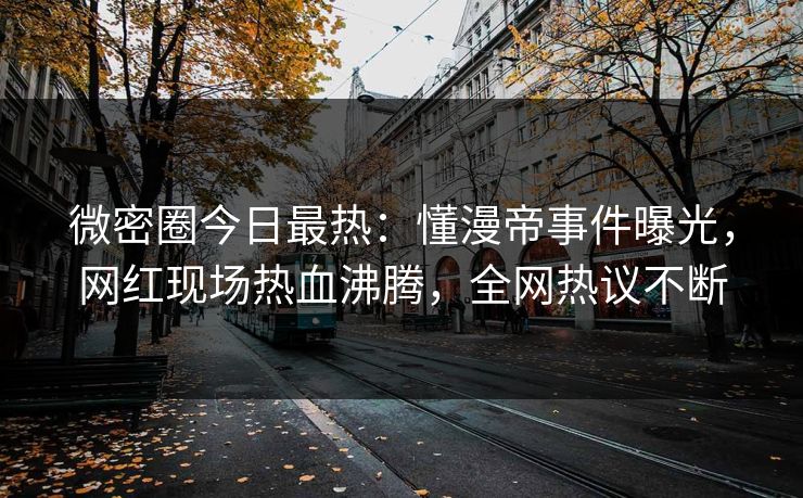 微密圈今日最热：懂漫帝事件曝光，网红现场热血沸腾，全网热议不断
