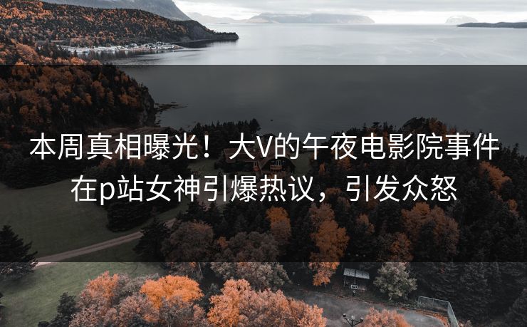 本周真相曝光！大V的午夜电影院事件在p站女神引爆热议，引发众怒