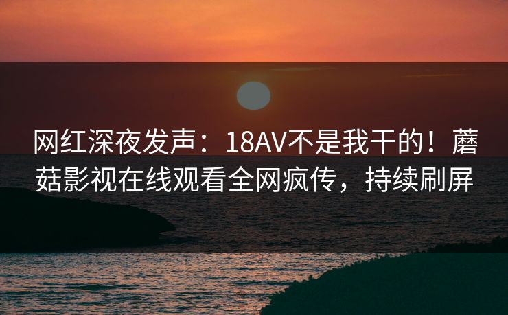 网红深夜发声:18AV不是我干的!蘑菇影视在线观看全网疯传,持续刷屏