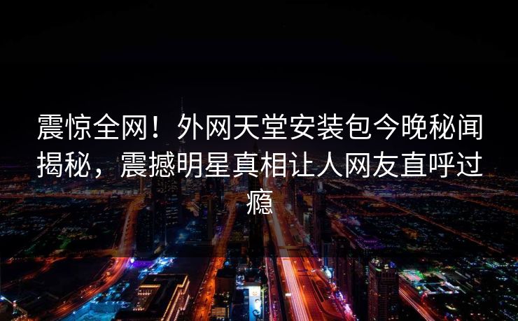 震惊全网!外网天堂安装包今晚秘闻揭秘,震撼明星真相让人网友直呼过瘾