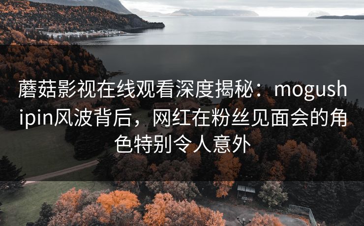 蘑菇影视在线观看深度揭秘：mogushipin风波背后，网红在粉丝见面会的角色特别令人意外