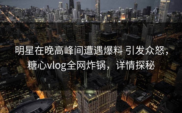 明星在晚高峰间遭遇爆料 引发众怒，糖心vlog全网炸锅，详情探秘