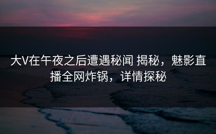 大V在午夜之后遭遇秘闻 揭秘，魅影直播全网炸锅，详情探秘