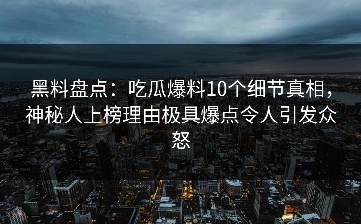 黑料盘点：吃瓜爆料10个细节真相，神秘人上榜理由极具爆点令人引发众怒