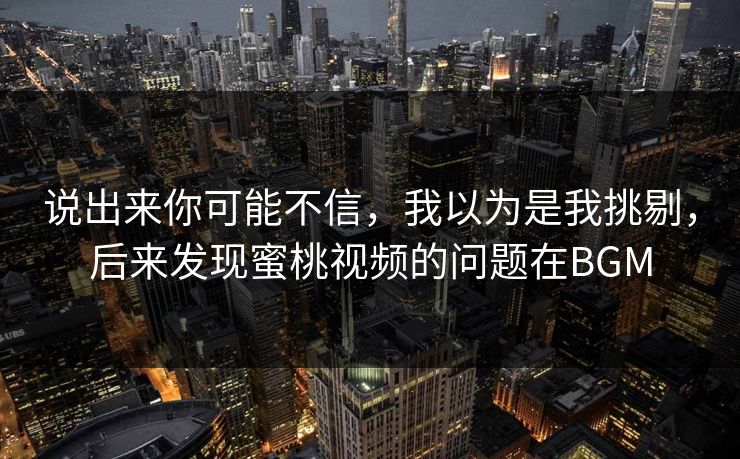 说出来你可能不信,我以为是我挑剔,后来发现蜜桃视频的问题在BGM