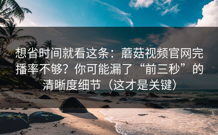 想省时间就看这条:蘑菇视频官网完播率不够?你可能漏了“前三秒”的清晰度细节(这才是关键)