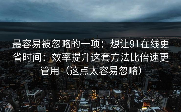 最容易被忽略的一项：想让91在线更省时间：效率提升这套方法比倍速更管用（这点太容易忽略）