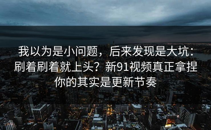 我以为是小问题，后来发现是大坑：刷着刷着就上头？新91视频真正拿捏你的其实是更新节奏